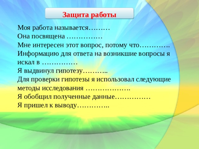 Защита работы Моя работа называется……… Она посвящена …………… Мне интересен этот вопрос, потому что…………. Информацию для ответа на возникшие вопросы я искал в …………… Я выдвинул гипотезу……….. Для проверки гипотезы я использовал следующие методы исследования ………………. Я обобщил полученные данные…………… Я пришел к выводу………….. 