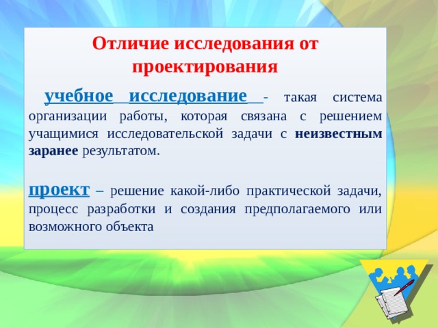 Отличие исследования от проектирования  учебное  исследование  - такая система организации работы, которая связана с решением учащимися исследовательской задачи с неизвестным заранее результатом.  проект – решение какой-либо практической задачи,  процесс разработки и создания предполагаемого или возможного объекта 