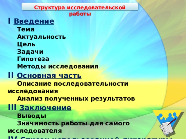 Структура исследовательской работы I Введение  Тема  Актуальность  Цель  Задачи  Гипотеза  Методы исследования II Основная часть  Описание последовательности исследования  Анализ полученных результатов III  Заключение  Выводы  Значимость работы для самого исследователя IV Список использованной литературы  