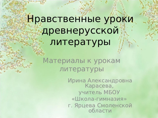 Нравственные уроки древнерусской литературы Материалы к урокам литературы Ирина Александровна Карасева, учитель МБОУ «Школа-гимназия» г. Ярцева Смоленской области 