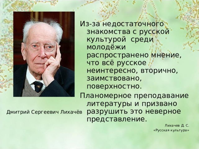 Из-за недостаточного знакомства с русской культурой среди молодёжи распространено мнение, что всё русское неинтересно, вторично, заимствовано, поверхностно. Планомерное преподавание литературы и призвано разрушить это неверное представление. Лихачев Д. С. «Русская культура» Дмитрий Сергеевич Лихачёв 
