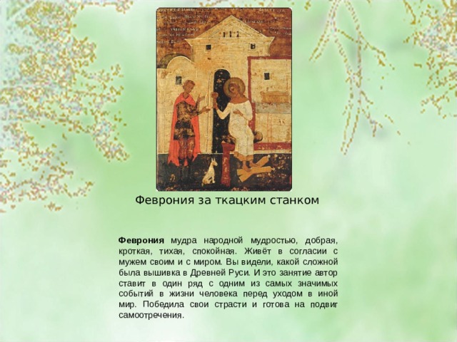 Феврония за ткацким станком Феврония мудра народной мудростью, добрая, кроткая, тихая, спокойная. Живёт в согласии с мужем своим и с миром. Вы видели, какой сложной была вышивка в Древней Руси. И это занятие автор ставит в один ряд с одним из самых значимых событий в жизни человека перед уходом в иной мир. Победила свои страсти и готова на подвиг самоотречения. 