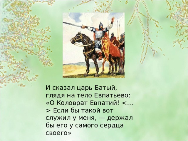 И сказал царь Батый, глядя на тело Евпатьево: «О Коловрат Евпатий!  Если бы такой вот служил у меня, — держал бы его у самого сердца своего» 