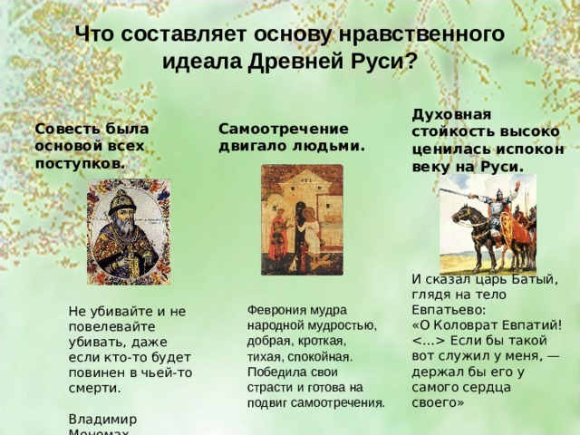 Что составляет основу нравственного идеала Древней Руси? Духовная стойкость высоко ценилась испокон веку на Руси. Совесть была основой всех поступков. Самоотречение двигало людьми. И сказал царь Батый, глядя на тело Евпатьево: «О Коловрат Евпатий!  Если бы такой вот служил у меня, — держал бы его у самого сердца своего» Феврония мудра народной мудростью, добрая, кроткая, тихая, спокойная. Победила свои страсти и готова на подвиг самоотречения. Не убивайте и не повелевайте убивать, даже если кто-то будет повинен в чьей-то смерти. Владимир Мономах 