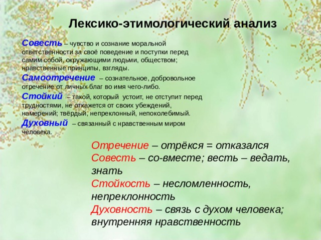 Лексико-этимологический анализ Совесть – чувство и сознание моральной ответственности за своё поведение и поступки перед самим собой, окружающими людьми, обществом; нравственные принципы, взгляды. Самоотречение  – сознательное, добровольное отречение от личных благ во имя чего-либо. Стойкий  – такой, который устоит, не отступит перед трудностями, не откажется от своих убеждений, намерений; твёрдый, непреклонный, непоколебимый. Духовный  – связанный с нравственным миром человека. Отречение – отрёкся = отказался Совесть – со-вместе; весть – ведать, знать Стойкость – несломленность, непреклонность Духовность – связь с духом человека; внутренняя нравственность 