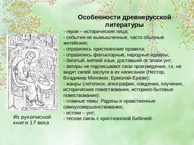 Особенности древнерусской литературы - герои – исторические лица; - события не вымышленные, часто обычные житейские; - отразились христианские правила; - отразились фольклорные, народные идеалы; - богатый, меткий язык, доставший от эпохи унт; - авторы не подписывают свои произведения, т.к. не видят своей заслуги в их написании (Нестор, Владимир Мономах, Ермолай-Еразм); - жанры (летописи, агиографии, хождения, поучения, исторические повествования, историко-бытовые повествования); - главные темы: Родины и нравственные самоусовершенствования; - истоки – унт; - тесная связь с христианской Библией. - Из рукописной книги 17 века 