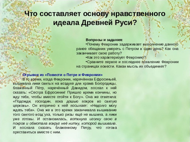 Что составляет основу нравственного идеала Древней Руси? Вопросы и задания: Почему Феврония задерживает выполнение данного ранее обещания умереть с Петром в один день? Как она заканчивает свою работу? Как это характеризует Февронию? Сравните первое и последнее появление Февронии на страницах повести. Какая мысль их объединяет? Отрывок из «Повести о Петре и Февронии» В то время, когда Феврония, наречённая Ефросиньей, вышивала лики святых на воздухе для храма Богородицы, блаженный Пётр, наречённый Давидом, послал к ней сказать: «Сестра Ефросиния! Пришло время кончины, но жду тебя, чтобы вместе отойти к Богу». Она же ответила: «Подожди, господин, пока дошью покров во святую церковь». Он вторично к ней посылает: «Недолго могу ждать тебя». Она же в это время заканчивала вышивание того святого возд`уха, только ризы ещё не вышила, а лики уже готовы. И остановилась, воткнула иголку свою в покров и обмотала вокруг неё нитку, которой вышивала . И послала сказать блаженному Петру, что готова преставиться вместе с ним. 