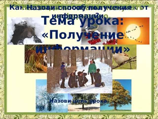 Какие знания получил человек от природы? Наблюдать – значит получать информацию. Назови способ получения информации. Тема урока: «Получение информации» Назови цель урока.