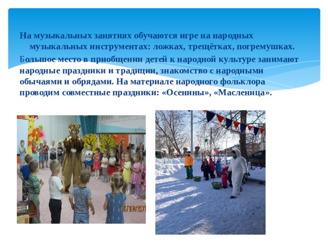 На музыкальных занятиях обучаются игре на народных музыкальных инструментах: ложках, трещётках, погремушках. Б ольшое место в приобщении детей к народной культуре занимают народные праздники и традиции, знакомство с народными обычаями и обрядами. На материале народного фольклора проводим совместные праздники: «Осенины», «Масленица».  