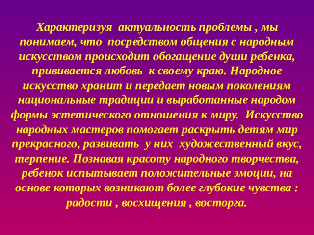       Характеризуя актуальность проблемы , мы понимаем, что посредством общения с народным искусством происходит обогащение души ребенка, прививается любовь к своему краю. Народное искусство хранит и передает новым поколениям национальные традиции и выработанные народом формы эстетического отношения к миру. Искусство народных мастеров помогает раскрыть детям мир прекрасного, развивать у них художественный вкус, терпение. Познавая красоту народного творчества, ребенок испытывает положительные эмоции, на основе которых возникают более глубокие чувства : радости , восхищения , восторга.          