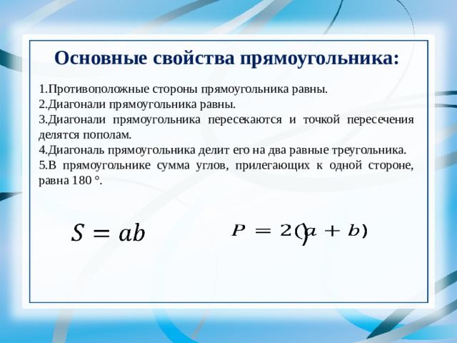 Основные свойства прямоугольника: 1.Противоположные стороны прямоугольника равны. 2.Диагонали прямоугольника равны. 3.Диагонали прямоугольника пересекаются и точкой пересечения делятся пополам. 4.Диагональ прямоугольника делит его на два равные треугольника. 5.В прямоугольнике сумма углов, прилегающих к одной стороне, равна 180 °.   )   