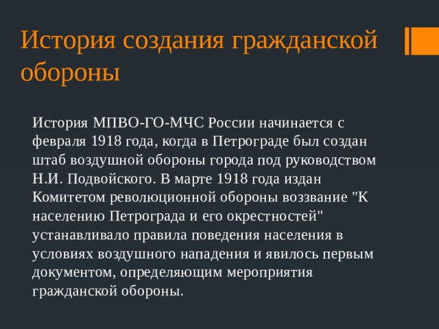 История создания гражданской обороны История МПВО-ГО-МЧС России начинается с февраля 1918 года, когда в Петрограде был создан штаб воздушной обороны города под руководством Н.И. Подвойского. В марте 1918 года издан Комитетом революционной обороны воззвание 