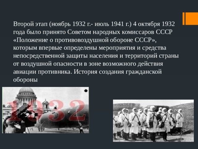 Второй этап (ноябрь 1932 г.- июль 1941 г.) 4 октября 1932 года было принято Советом народных комиссаров СССР «Положение о противовоздушной обороне СССР», которым впервые определены мероприятия и средства непосредственной защиты населения и территорий страны от воздушной опасности в зоне возможного действия авиации противника. История создания гражданской обороны 