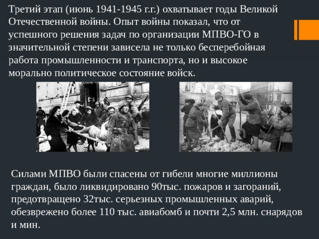 Третий этап (июнь 1941-1945 г.г.) охватывает годы Великой Отечественной войны. Опыт войны показал, что от успешного решения задач по организации МПВО-ГО в значительной степени зависела не только бесперебойная работа промышленности и транспорта, но и высокое морально политическое состояние войск. Силами МПВО были спасены от гибели многие миллионы граждан, было ликвидировано 90тыс. пожаров и загораний, предотвращено 32тыс. серьезных промышленных аварий, обезврежено более 110 тыс. авиабомб и почти 2,5 млн. снарядов и мин. 