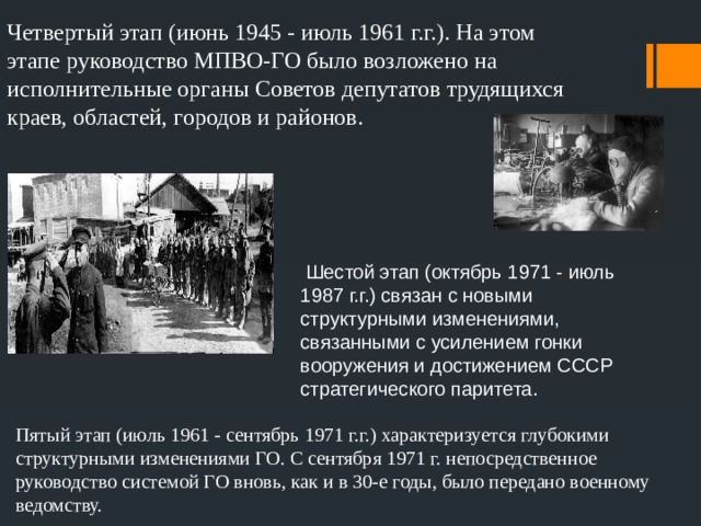 Четвертый этап (июнь 1945 - июль 1961 г.г.). На этом этапе руководство МПВО-ГО было возложено на исполнительные органы Советов депутатов трудящихся краев, областей, городов и районов.  Шестой этап (октябрь 1971 - июль 1987 г.г.) связан с новыми структурными изменениями, связанными с усилением гонки вооружения и достижением СССР стратегического паритета. Пятый этап (июль 1961 - сентябрь 1971 г.г.) характеризуется глубокими структурными изменениями ГО. С сентября 1971 г. непосредственное руководство системой ГО вновь, как и в 30-е годы, было передано военному ведомству. 