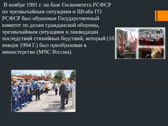  В ноябре 1991 г. на базе Госкомитета РСФСР по чрезвычайным ситуациям и Штаба ГО РСФСР был образован Государственный комитет по делам гражданской обороны, чрезвычайным ситуациям и ликвидации последствий стихийных бедствий, который (10 января 1994 Г.) был преобразован в министерство (МЧС России). 