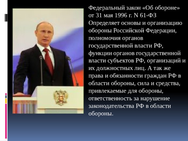 Федеральный закон «Об обороне» от 31 мая 1996 г. N 61-ФЗ Определяет основы и организацию обороны Российской Федерации, полномочия органов государственной власти РФ, функции органов государственной власти субъектов РФ, организаций и их должностных лиц. А так же права и обязанности граждан РФ в области обороны, сила и средства, привлекаемые для обороны, ответственность за нарушение законодательства РФ в области обороны. 