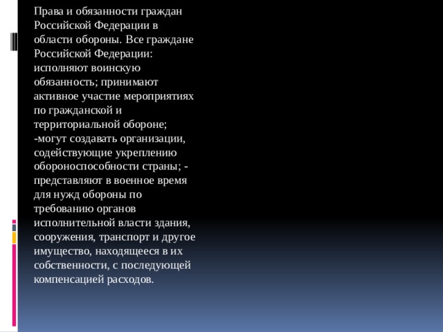 Права и обязанности граждан Российской Федерации в области обороны. Все граждане Российской Федерации: исполняют воинскую обязанность; принимают активное участие мероприятиях по гражданской и территориальной обороне; -могут создавать организации, содействующие укреплению обороноспособности страны; - представляют в военное время для нужд обороны по требованию органов исполнительной власти здания, сооружения, транспорт и другое имущество, находящееся в их собственности, с последующей компенсацией расходов. 