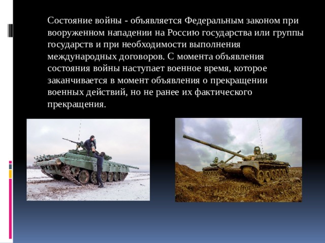 Состояние войны - объявляется Федеральным законом при вооруженном нападении на Россию государства или группы государств и при необходимости выполнения международных договоров. С момента объявления состояния войны наступает военное время, которое заканчивается в момент объявления о прекращении военных действий, но не ранее их фактического прекращения. 