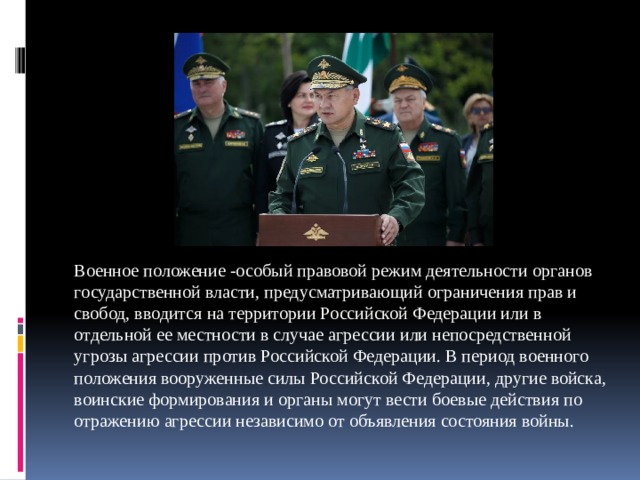 Военное положение -особый правовой режим деятельности органов государственной власти, предусматривающий ограничения прав и свобод, вводится на территории Российской Федерации или в отдельной ее местности в случае агрессии или непосредственной угрозы агрессии против Российской Федерации. В период военного положения вооруженные силы Российской Федерации, другие войска, воинские формирования и органы могут вести боевые действия по отражению агрессии независимо от объявления состояния войны. 