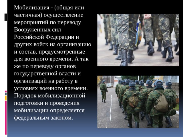Мобилизация - (общая или частичная) осуществление мероприятий по переводу Вооруженных сил Российской Федерации и других войск на организацию и состав, предусмотренные для военного времени. А так же по переводу органов государственной власти и организаций на работу в условиях военного времени. Порядок мобилизационной подготовки и проведения мобилизации определяется федеральным законом. 
