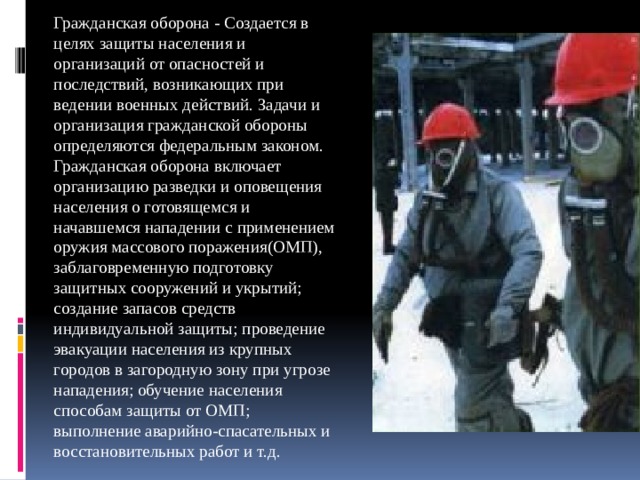 Гражданская оборона - Создается в целях защиты населения и организаций от опасностей и последствий, возникающих при ведении военных действий. Задачи и организация гражданской обороны определяются федеральным законом. Гражданская оборона включает организацию разведки и оповещения населения о готовящемся и начавшемся нападении с применением оружия массового поражения(ОМП), заблаговременную подготовку защитных сооружений и укрытий; создание запасов средств индивидуальной защиты; проведение эвакуации населения из крупных городов в загородную зону при угрозе нападения; обучение населения способам защиты от ОМП; выполнение аварийно-спасательных и восстановительных работ и т.д. 