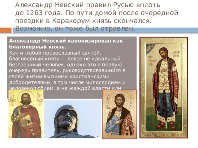 Александр Невский правил Русью вплоть до 1263 года. По пути домой после очередной поездки в Каракорум князь скончался. Возможно, он тоже был отравлен. Александр Невский канонизирован как благоверный князь.   Как и любой православный святой, благоверный князь — вовсе не идеальный безгрешный человек, однако это в первую очередь правитель, руководствовавшийся в своей жизни высшими христианскими добродетелями, в том числе милосердием и человеколюбием, а не жаждой власти или корыстью. 
