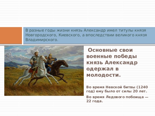 В разные годы жизни князь Александр имел титулы князя Новгородского, Киевского, а впоследствии великого князя Владимирского.   Основные свои военные победы князь Александр одержал в молодости.  Во время Невской битвы (1240 год) ему было от силы 20 лет. Во время Ледового побоища — 22 года. 