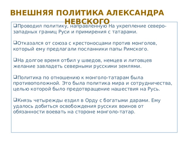 Внешняя политика Александра Невского Проводил политику, направленную На укрепление северо-западных границ Руси и примирения с татарами. Отказался от союза с крестоносцами против монголов, который ему предлагали посланники папы Римского. На долгое время отбил у шведов, немцев и литовцев желание завладеть северными русскими землями. Политика по отношению к монголо-татарам была противоположной. Это была политика мира и сотрудничества, целью которой было предотвращение нашествия на Русь. Князь четырежды ездил в Орду с богатыми дарами. Ему удалось добиться освобождения русских воинов от обязанности воевать на стороне монголо-татар. 