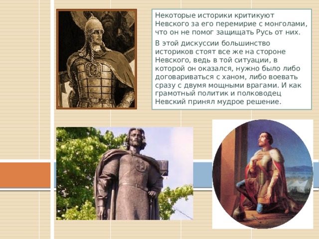 Некоторые историки критикуют Невского за его перемирие с монголами, что он не помог защищать Русь от них. В этой дискуссии большинство историков стоят все же на стороне Невского, ведь в той ситуации, в которой он оказался, нужно было либо договариваться с ханом, либо воевать сразу с двумя мощными врагами. И как грамотный политик и полководец Невский принял мудрое решение. 