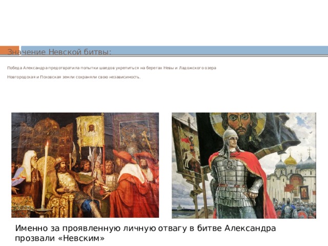 Значение Невской битвы:   Победа Александра предотвратила попытки шведов укрепиться на берегах Невы и Ладожского озера   Новгородская и Псковская земли сохраняли свою независимость. Именно за проявленную личную отвагу в битве Александра прозвали «Невским» 