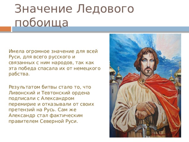 Значение Ледового побоища Имела огромное значение для всей Руси, для всего русского и связанных с ним народов, так как эта победа спасала их от немецкого рабства. Результатом битвы стало то, что Ливонский и Тевтонский ордена подписали с Александром перемирие и отказывали от своих претензий на Русь. Сам же Александр стал фактическим правителем Северной Руси.  