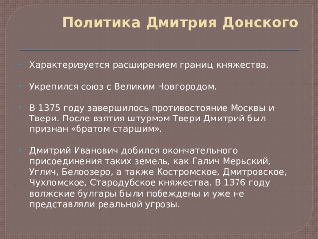 Политика Дмитрия Донского   Характеризуется расширением границ княжества. Укрепился союз с Великим Новгородом. В 1375 году завершилось противостояние Москвы и Твери. После взятия штурмом Твери Дмитрий был признан «братом старшим».  Дмитрий Иванович добился окончательного присоединения таких земель, как Галич Мерьский, Углич, Белоозеро, а также Костромское, Дмитровское, Чухломское, Стародубское княжества. В 1376 году волжские булгары были побеждены и уже не представляли реальной угрозы. 