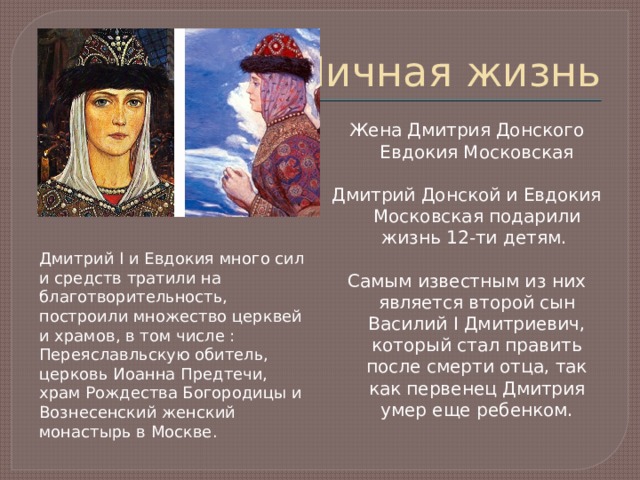 Личная жизнь Жена Дмитрия Донского Евдокия Московская Дмитрий Донской и Евдокия Московская подарили жизнь 12-ти детям. Самым известным из них является второй сын Василий I Дмитриевич, который стал править после смерти отца, так как первенец Дмитрия умер еще ребенком. Дмитрий I и Евдокия много сил и средств тратили на благотворительность, построили множество церквей и храмов, в том числе : Переяславльскую обитель, церковь Иоанна Предтечи, храм Рождества Богородицы и Вознесенский женский монастырь в Москве. 