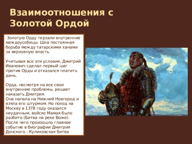 Взаимоотношения с Золотой Ордой     Золотую Орду терзали внутренние междоусобицы. Шла постоянная борьба между татарскими ханами за верховную власть. Учитывая все эти условия, Дмитрий Иванович сделал первый шаг против Орды и отказался платить дань.  Орда, несмотря на все свои внутренние проблемы, решает наказать Дмитрия. Она напала на Нижний Новгород и взяла его штурмом. Но поход на Москву в 1378 году оказался неудачным, войско Мамая было разбито (Битва на реке Воже). После чего произошло главное событие в биографии Дмитрия Донского - Куликовская битва 
