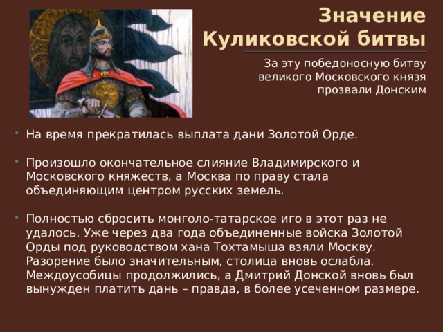 Значение Куликовской битвы За эту победоносную битву великого Московского князя прозвали Донским На время прекратилась выплата дани Золотой Орде. Произошло окончательное слияние Владимирского и Московского княжеств, а Москва по праву стала объединяющим центром русских земель. Полностью сбросить монголо-татарское иго в этот раз не удалось. Уже через два года объединенные войска Золотой Орды под руководством хана Тохтамыша взяли Москву. Разорение было значительным, столица вновь ослабла. Междоусобицы продолжились, а Дмитрий Донской вновь был вынужден платить дань – правда, в более усеченном размере. 