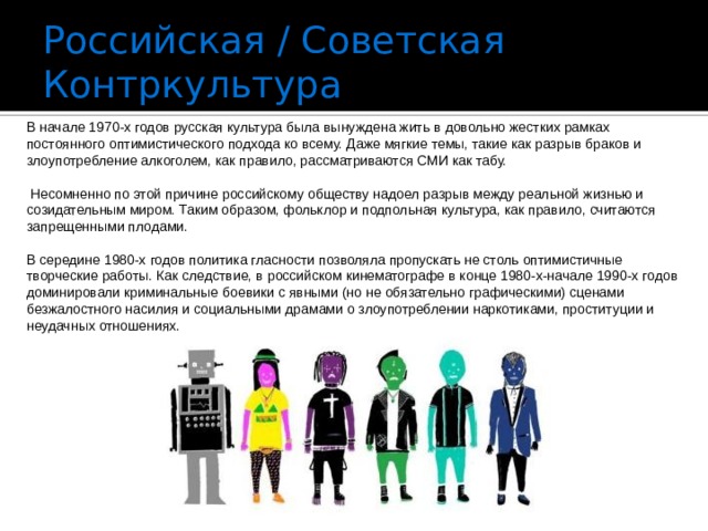 Российская / Советская Контркультура В начале 1970-х годов русская культура была вынуждена жить в довольно жестких рамках постоянного оптимистического подхода ко всему. Даже мягкие темы, такие как разрыв браков и злоупотребление алкоголем, как правило, рассматриваются СМИ как табу.  Несомненно по этой причине российскому обществу надоел разрыв между реальной жизнью и созидательным миром. Таким образом, фольклор и подпольная культура, как правило, считаются запрещенными плодами. В середине 1980-х годов политика гласности позволяла пропускать не столь оптимистичные творческие работы. Как следствие, в российском кинематографе в конце 1980-х-начале 1990-х годов доминировали криминальные боевики с явными (но не обязательно графическими) сценами безжалостного насилия и социальными драмами о злоупотреблении наркотиками, проституции и неудачных отношениях. 