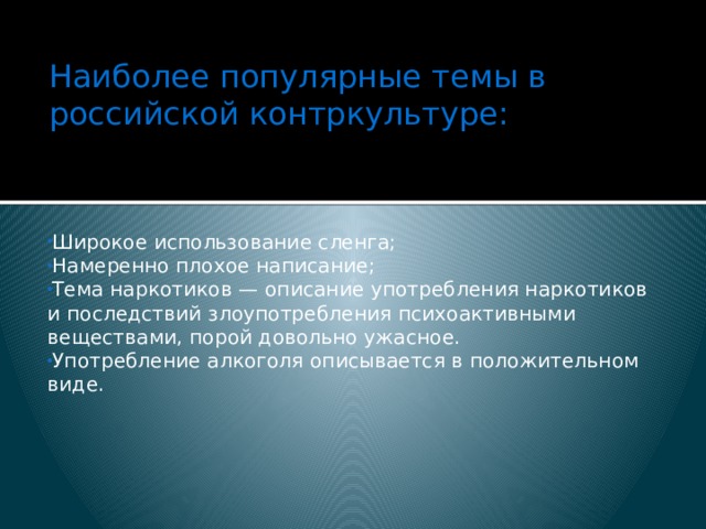 Наиболее популярные темы в российской контркультуре:   Широкое использование сленга; Намеренно плохое написание; Тема наркотиков — описание употребления наркотиков и последствий злоупотребления психоактивными веществами, порой довольно ужасное. Употребление алкоголя описывается в положительном виде. 