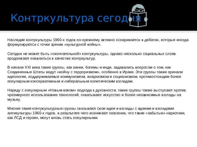 Контркультура сегодня   Наследие контркультуры 1960-х годов по-прежнему активно оспаривается в дебатах, которые иногда формулируются с точки зрения «культурной войны». Сегодня не может быть «окончательной» контркультуры, однако несколько социальных слоев продолжают появляться в качестве контркультур. В начале XXI века такие группы, как панки, богемы и инди, задавались вопросом о том, как Соединенные Штаты ведут «войну с терроризмом», особенно в Ираке. Эти группы также приняли идеологии, поддерживаемые коммунизмом, анархизмом и социализмом, противостоящим более популярным консервативным и либеральным политическим взглядам. Наряду с популярным «Новым веком» подхода к духовности, такие группы также выступают против чрезмерного использования технологий, охватывают искусство и более независимые взгляды на музыку. Многие такие контркультурные группы связывают свои идеи и взгляды с идеями и взглядами антикультуры 1960-х годов, в результате чего возникают опасения, что такие «забытые» наркотики, как ЛСД и героин, могут вновь стать популярными. 