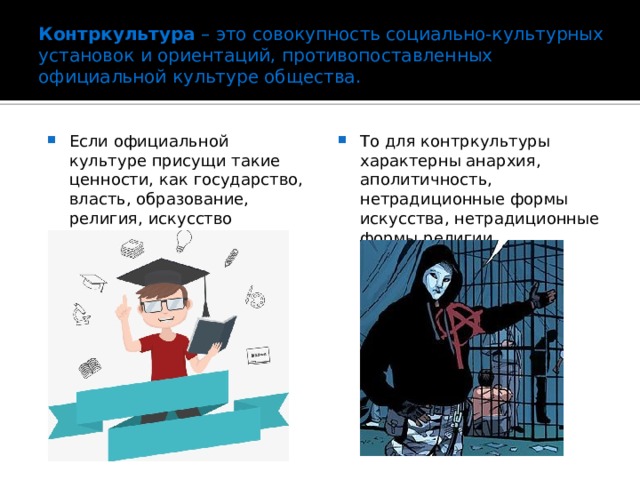 Контркультура  – это совокупность социально-культурных установок и ориентаций, противопоставленных официальной культуре общества. Если официальной культуре присущи такие ценности, как государство, власть, образование, религия, искусство То для контркультуры характерны анархия, аполитичность, нетрадиционные формы искусства, нетрадиционные формы религии. 