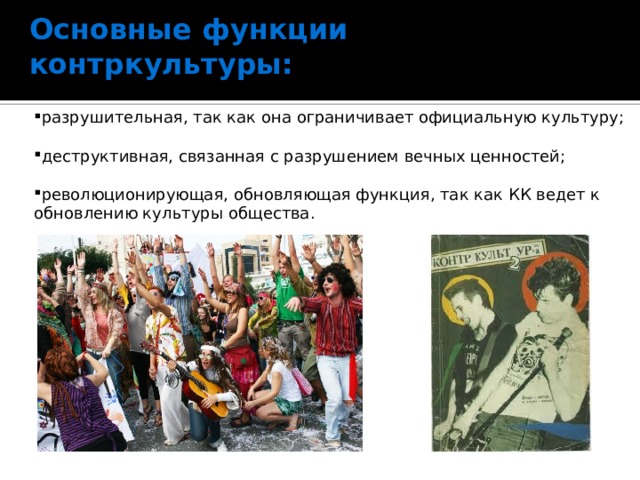 Основные функции контркультуры:   разрушительная, так как она ограничивает официальную культуру;   деструктивная, связанная с разрушением вечных ценностей;   революционирующая, обновляющая функция, так как КК ведет к обновлению культуры общества.   