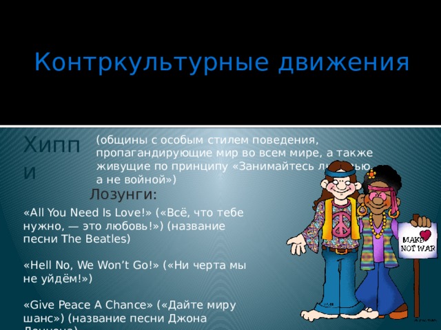 Контркультурные движения   (общины с особым стилем поведения, пропагандирующие мир во всем мире, а также живущие по принципу «Занимайтесь любовью, а не войной») Хиппи   Лозунги: «All You Need Is Love!» («Всё, что тебе нужно, — это любовь!») (название песни The Beatles) «Hell No, We Won’t Go!» («Ни черта мы не уйдём!») «Give Peace A Chance» («Дайте миру шанс») (название песни Джона Леннона) 