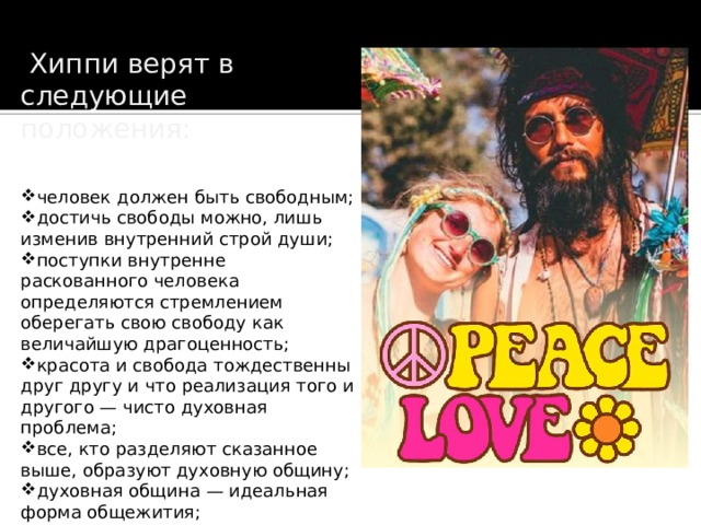   Хиппи верят в следующие положения: человек должен быть свободным; достичь свободы можно, лишь изменив внутренний строй души; поступки внутренне раскованного человека определяются стремлением оберегать свою свободу как величайшую драгоценность; красота и свобода тождественны друг другу и что реализация того и другого — чисто духовная проблема; все, кто разделяют сказанное выше, образуют духовную общину; духовная община — идеальная форма общежития; 