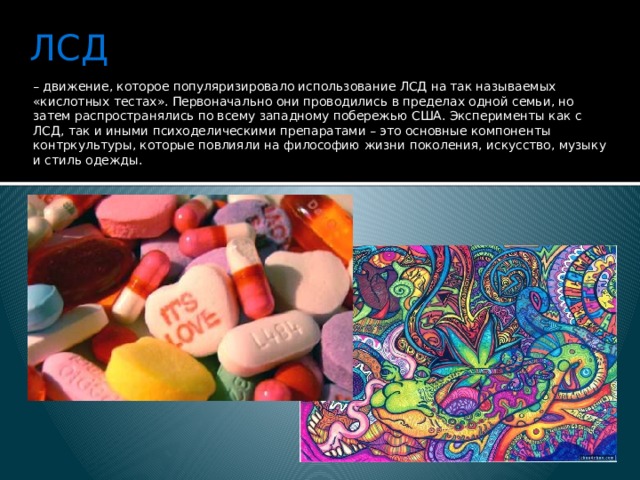 ЛСД – движение, которое популяризировало использование ЛСД на так называемых «кислотных тестах». Первоначально они проводились в пределах одной семьи, но затем распространялись по всему западному побережью США. Эксперименты как с ЛСД, так и иными психоделическими препаратами – это основные компоненты контркультуры, которые повлияли на философию жизни поколения, искусство, музыку и стиль одежды.   
