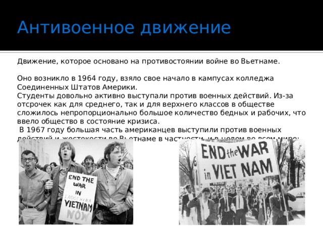 Антивоенное движение   Движение, которое основано на противостоянии войне во Вьетнаме. Оно возникло в 1964 году, взяло свое начало в кампусах колледжа Соединенных Штатов Америки. Студенты довольно активно выступали против военных действий. Из-за отсрочек как для среднего, так и для верхнего классов в обществе сложилось непропорционально большое количество бедных и рабочих, что ввело общество в состояние кризиса.  В 1967 году большая часть американцев выступили против военных действий и жестокости во Вьетнаме в частности, и в целом во всем мире;   