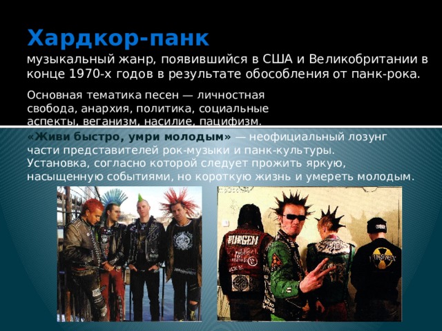Хардкор-панк   музыкальный жанр, появившийся в США и Великобритании в конце 1970-х годов в результате обособления от панк-рока. Основная тематика песен — личностная свобода, анархия, политика, социальные аспекты, веганизм, насилие, пацифизм. «Живи быстро, умри молодым»  — неофициальный лозунг части представителей рок-музыки и панк-культуры. Установка, согласно которой следует прожить яркую, насыщенную событиями, но короткую жизнь и умереть молодым. 