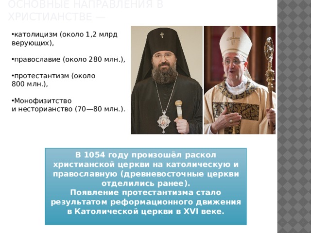 Основные направления в христианстве —    католицизм (около 1,2 млрд верующих),   православие (около 280 млн.),    протестантизм (около 800 млн.),    Монофизитство и несторианство (70—80 млн.).    В 1054 году произошёл раскол христианской церкви на католическую и православную (древневосточные церкви отделились ранее). Появление протестантизма стало результатом реформационного движения в Католической церкви в XVI веке.  