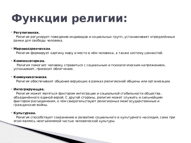Функции религии: Регулятивная.  Религия регулирует поведение индивидов и социальных групп, устанавливает определённые рамки для свободы человека.   Мировоззренческая .  Религия формирует картину миру и место в нём человека, а также систему ценностей.   Компенсаторная.  Религия помогает человеку справиться с социальным и психологическим напряжением, успокаивает, приносит облегчение.   Коммуникативная .  Религия обеспечивает общение верующих в рамках религиозной общины или организации.   Интегрирующая.  Религия может являться фактором интеграции и социальной стабильности общества, объединённого единой верой. С другой стороны, религия может служить и сильнейшим фактором разъединения, о чём свидетельствуют религиозные межгосударственные и гражданские войны.   Культурная.  Религия способствует сохранению и развитию социального и культурного наследия, сама при этом являясь неотъемлемой частью человеческой культуры 