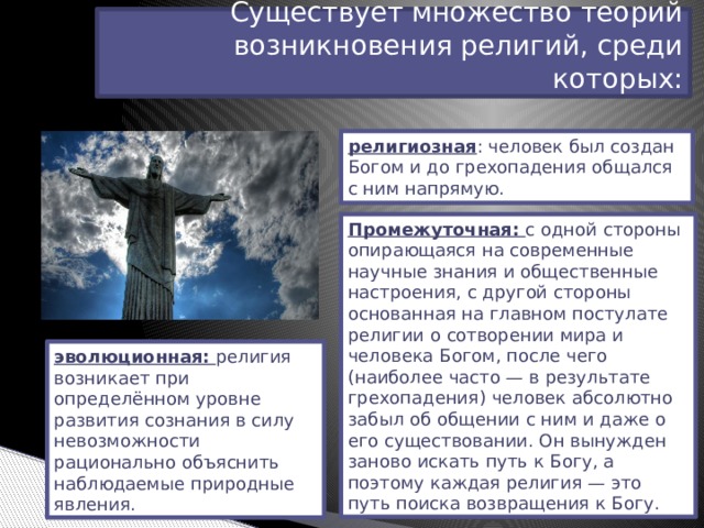 Существует множество теорий возникновения религий, среди которых: религиозная : человек был создан Богом и до грехопадения общался с ним напрямую. Промежуточная: с одной стороны опирающаяся на современные научные знания и общественные настроения, с другой стороны основанная на главном постулате религии о сотворении мира и человека Богом, после чего (наиболее часто — в результате грехопадения) человек абсолютно забыл об общении с ним и даже о его существовании. Он вынужден заново искать путь к Богу, а поэтому каждая религия — это путь поиска возвращения к Богу. эволюционная: религия возникает при определённом уровне развития сознания в силу невозможности рационально объяснить наблюдаемые природные явления. 
