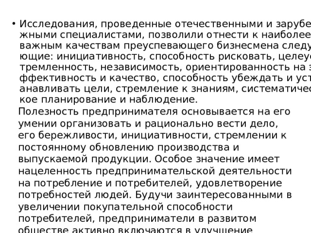 Исследования, проведенные отечественными и зарубежными специалистами, позволили отнести к наиболее важным качествам преуспевающего бизнесмена следующие: инициативность, способность рисковать, целеустремленность, независимость, ориентированность на эффективность и качество, способность убеждать и устанавливать цели, стремление к знаниям, систематическое планирование и наблюдение. Полезность предпринимателя основывается на его умении организовать и рационально вести дело, его бережливости, инициативности, стремлении к постоянному обновлению производства и выпускаемой продукции. Особое значение имеет нацеленность предпринимательской деятельности на потребление и потребителей, удовлетворение потребностей людей. Будучи заинтересованными в увеличении покупательной способности потребителей, предприниматели в развитом обществе активно включаются в улучшение социальной политики, способствуют развитию культуры, науки. 